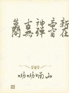 万古神帝新笔趣阁无弹窗在线阅读