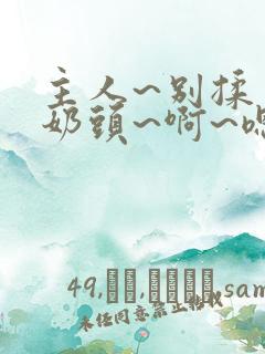 主人~别揉了~奶头~啊~嗯…