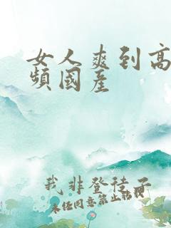 女人爽到高潮视频国产 女人爽到高潮视频国产