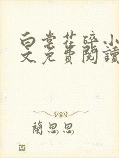白棠花碎小说全文免费阅读笔趣阁 白棠花碎小说全文免费阅读笔趣阁