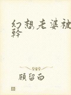 幻想老婆被别人干