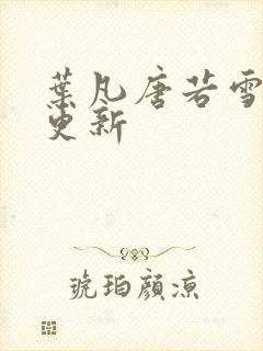 叶凡唐若雪最新更新 叶凡唐若雪最新更新