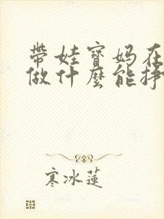 带娃宝妈在家能做什么能挣钱 带娃宝妈在家能做什么能挣钱