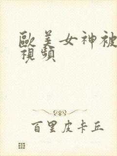 欧美女神被调教视频 欧美女神被调教视频
