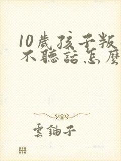 10岁孩子叛逆不听话怎么管教 10岁孩子叛逆不听话怎么管教