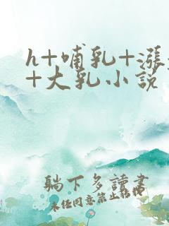 h+哺乳+涨奶+大乳小说男女小说