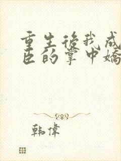 重生后我成了权臣的掌中娇作者
