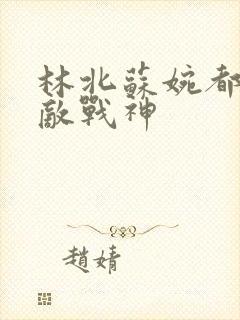 林北苏婉都市无敌战神 林北苏婉都市无敌战神