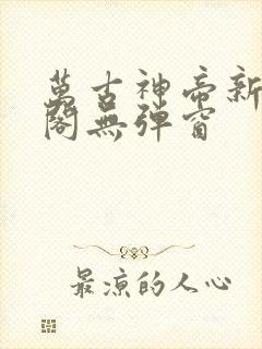 万古神帝新笔趣阁无弹窗
