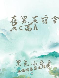 在男友宿舍被室友c高h