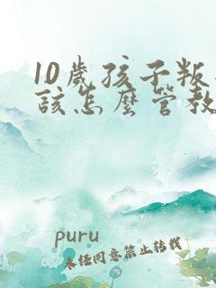 10岁孩子叛逆该怎么管教 10岁孩子叛逆该怎么管教