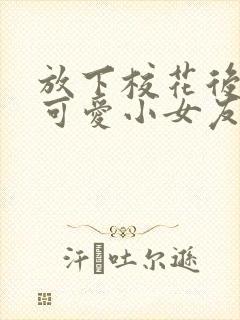 放下校花后被超可爱小女友倒追小说