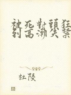 被死对头狂c操到高潮失禁h