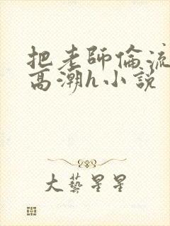 把老师伦流澡到高潮h小说