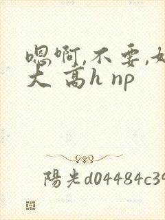 嗯啊,不要,好大 高h np