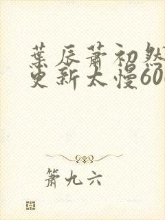叶辰萧初然刚刚更新太慢600集 叶辰萧初然刚刚更新太慢600集