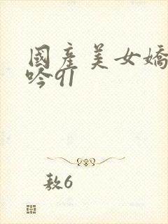 国产美女娇喘呻吟91