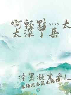啊轻点灬太粗嗯太深了岳