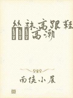 丝袜高跟鞋做受╳╳╳高潮
