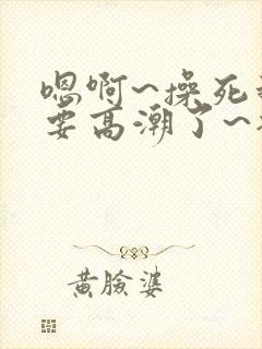 嗯啊~操死我~要高潮了~插进去 嗯啊~操死我~要高潮了~插进去