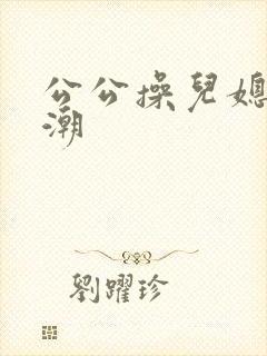 公公操儿媳妇高潮