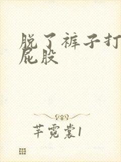 脱了裤子打女生屁股 脱了裤子打女生屁股