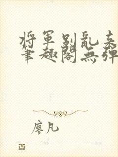 将军别乱来gl笔趣阁无弹窗笔趣阁