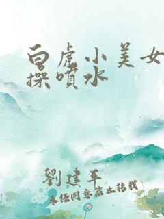 白虎小美女被爆操喷水