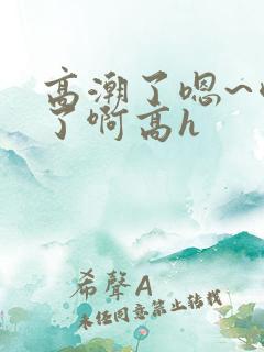 高潮了嗯~喷水了啊高h