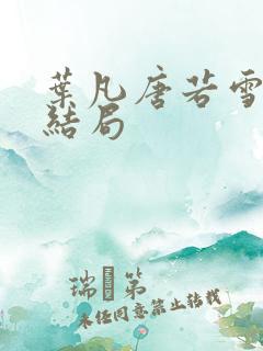 叶凡唐若雪最终结局 叶凡唐若雪最终结局