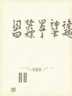 囚禁男神后我被白嫖了笔趣阁免费阅读全文