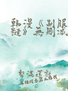韩漫《制服太粗糙》无删减 韩漫《制服太粗糙》无删减