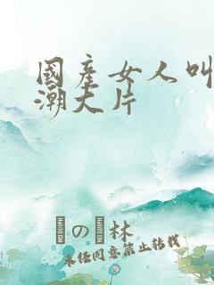 国产女人叫床高潮大片 国产女人叫床高潮大片