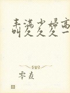 丰满少妇高潮惨叫久久久一