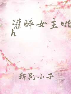 灌醉女主啪啪嗯h 灌醉女主啪啪嗯h