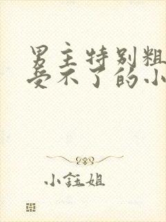 男主特别粗女主受不了的小说