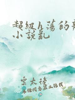 超级h荡的辣文小说乱