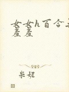 女女h百合无遮羞羞 女女h百合无遮羞羞