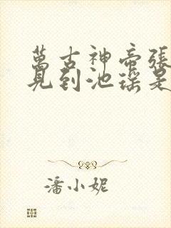 万古神帝张若尘见到池瑶是哪一章 万古神帝张若尘见到池瑶是哪一章