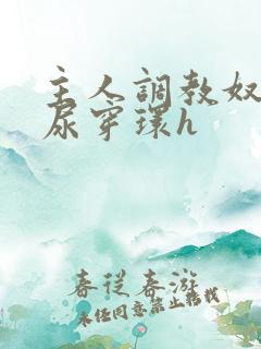 主人调教奴宠灌尿穿环h 主人调教奴宠灌尿穿环h