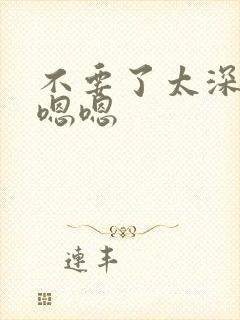 不要了太深了嗯嗯嗯
