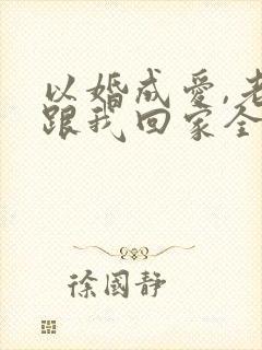 以婚成爱,老婆跟我回家全文免费阅读