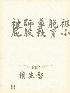 被师尊脱裤子打屁股教育小说
