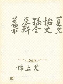 叶辰孙怡夏若雪最新全文免费阅读 叶辰孙怡夏若雪最新全文免费阅读