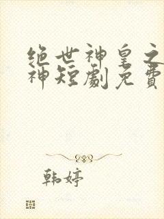 绝世神皇之第一神短剧免费