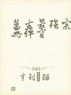 万古最强宗阅读无弹窗 万古最强宗阅读无弹窗