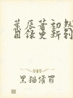 叶辰萧初然全部目录更新到哪里了 叶辰萧初然全部目录更新到哪里了