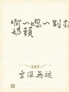 啊~嗯~别揉我奶头