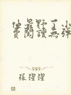 他最野了小说免费阅读无弹窗 他最野了小说免费阅读无弹窗
