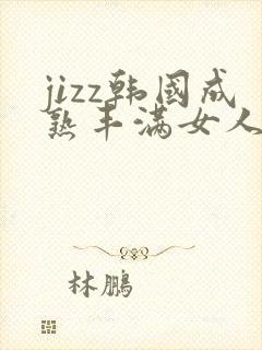 jizz韩国成熟丰满女人